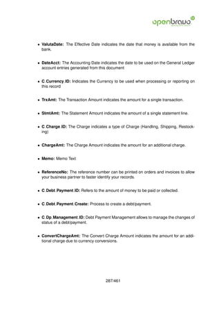 • ValutaDate: The Effective Date indicates the date that money is available from the
  bank.


• DateAcct: The Accounting Date indicates the date to be used on the General Ledger
  account entries generated from this document


• C Currency ID: Indicates the Currency to be used when processing or reporting on
  this record


• TrxAmt: The Transaction Amount indicates the amount for a single transaction.


• StmtAmt: The Statement Amount indicates the amount of a single statement line.


• C Charge ID: The Charge indicates a type of Charge (Handling, Shipping, Restock-
  ing)


• ChargeAmt: The Charge Amount indicates the amount for an additional charge.


• Memo: Memo Text


• ReferenceNo: The reference number can be printed on orders and invoices to allow
  your business partner to faster identify your records.


• C Debt Payment ID: Refers to the amount of money to be paid or collected.


• C Debt Payment Create: Process to create a debt/payment.


• C Dp Management ID: Debt Payment Management allows to manage the changes of
  status of a debt/payment.


• ConvertChargeAmt: The Convert Charge Amount indicates the amount for an addi-
  tional charge due to currency conversions.




                                    287/461
 