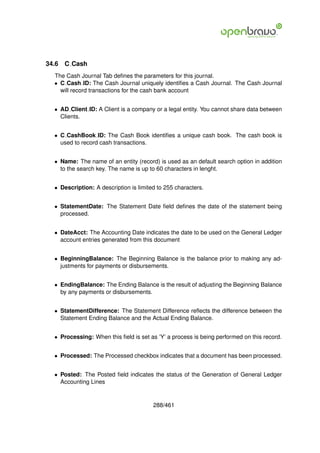 34.6   C Cash
  The Cash Journal Tab deﬁnes the parameters for this journal.
  • C Cash ID: The Cash Journal uniquely identiﬁes a Cash Journal. The Cash Journal
    will record transactions for the cash bank account


  • AD Client ID: A Client is a company or a legal entity. You cannot share data between
    Clients.


  • C CashBook ID: The Cash Book identiﬁes a unique cash book. The cash book is
    used to record cash transactions.


  • Name: The name of an entity (record) is used as an default search option in addition
    to the search key. The name is up to 60 characters in lenght.


  • Description: A description is limited to 255 characters.


  • StatementDate: The Statement Date ﬁeld deﬁnes the date of the statement being
    processed.


  • DateAcct: The Accounting Date indicates the date to be used on the General Ledger
    account entries generated from this document


  • BeginningBalance: The Beginning Balance is the balance prior to making any ad-
    justments for payments or disbursements.


  • EndingBalance: The Ending Balance is the result of adjusting the Beginning Balance
    by any payments or disbursements.


  • StatementDifference: The Statement Difference reﬂects the difference between the
    Statement Ending Balance and the Actual Ending Balance.


  • Processing: When this ﬁeld is set as ’Y’ a process is being performed on this record.


  • Processed: The Processed checkbox indicates that a document has been processed.


  • Posted: The Posted ﬁeld indicates the status of the Generation of General Ledger
    Accounting Lines


                                        288/461
 
