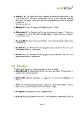 • AD OrgTrx ID: The organization which performs or initiates this transaction (for an-
    other organization). The owning Organization may not be the transaction organiza-
    tion in a service bureau environment, with centralized services, and inter-organization
    transactions.
    Not implemented yet

  • C Project ID: Project ID is a user deﬁned identiﬁer for a Project


  • C Campaign ID: The Campaign deﬁnes a unique marketing program. Projects can
    be associated with a pre deﬁned Marketing Campaign. You can then report based on
    a speciﬁc Campaign.


  • C Activity ID: Activities indicate tasks that are performed and used to utilize Activity
    based Costing


  • User1 ID: The user deﬁned element displays the optional elements that have been
    deﬁned for this account combination.


  • User2 ID: The user deﬁned element displays the optional elements that have been
    deﬁned for this account combination.




34.7   C CashBook
  The Cashbook Tab deﬁnes a unique cashbook for an organization.
  • C CashBook ID: The Cash Book identiﬁes a unique cash book. The cash book is
    used to record cash transactions.


  • AD Client ID: A Client is a company or a legal entity. You cannot share data between
    Clients.


  • Name: The name of an entity (record) is used as an default search option in addition
    to the search key. The name is up to 60 characters in lenght.


  • Description: A description is limited to 255 characters.


  • IsDefault: The Default Checkbox indicates if this record will be used as a default value.




                                         289/461
 