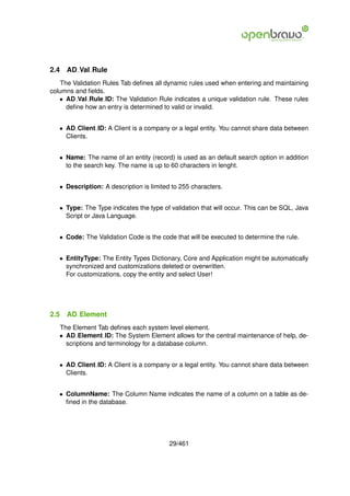2.4   AD Val Rule
   The Validation Rules Tab deﬁnes all dynamic rules used when entering and maintaining
columns and ﬁelds.
   • AD Val Rule ID: The Validation Rule indicates a unique validation rule. These rules
     deﬁne how an entry is determined to valid or invalid.


   • AD Client ID: A Client is a company or a legal entity. You cannot share data between
     Clients.


   • Name: The name of an entity (record) is used as an default search option in addition
     to the search key. The name is up to 60 characters in lenght.


   • Description: A description is limited to 255 characters.


   • Type: The Type indicates the type of validation that will occur. This can be SQL, Java
     Script or Java Language.


   • Code: The Validation Code is the code that will be executed to determine the rule.


   • EntityType: The Entity Types Dictionary, Core and Application might be automatically
     synchronized and customizations deleted or overwritten.
     For customizations, copy the entity and select User!




2.5   AD Element
   The Element Tab deﬁnes each system level element.
   • AD Element ID: The System Element allows for the central maintenance of help, de-
     scriptions and terminology for a database column.


   • AD Client ID: A Client is a company or a legal entity. You cannot share data between
     Clients.


   • ColumnName: The Column Name indicates the name of a column on a table as de-
     ﬁned in the database.




                                          29/461
 