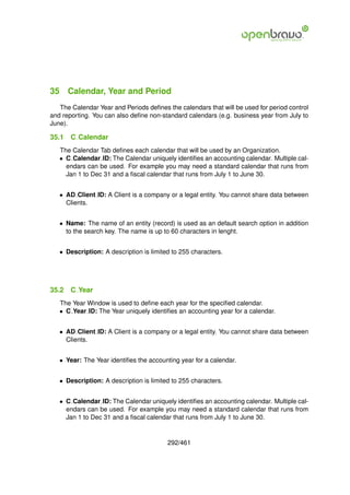 35 Calendar, Year and Period
   The Calendar Year and Periods deﬁnes the calendars that will be used for period control
and reporting. You can also deﬁne non-standard calendars (e.g. business year from July to
June).

35.1   C Calendar
   The Calendar Tab deﬁnes each calendar that will be used by an Organization.
   • C Calendar ID: The Calendar uniquely identiﬁes an accounting calendar. Multiple cal-
     endars can be used. For example you may need a standard calendar that runs from
     Jan 1 to Dec 31 and a ﬁscal calendar that runs from July 1 to June 30.


   • AD Client ID: A Client is a company or a legal entity. You cannot share data between
     Clients.


   • Name: The name of an entity (record) is used as an default search option in addition
     to the search key. The name is up to 60 characters in lenght.


   • Description: A description is limited to 255 characters.




35.2   C Year
   The Year Window is used to deﬁne each year for the speciﬁed calendar.
   • C Year ID: The Year uniquely identiﬁes an accounting year for a calendar.


   • AD Client ID: A Client is a company or a legal entity. You cannot share data between
     Clients.


   • Year: The Year identiﬁes the accounting year for a calendar.


   • Description: A description is limited to 255 characters.


   • C Calendar ID: The Calendar uniquely identiﬁes an accounting calendar. Multiple cal-
     endars can be used. For example you may need a standard calendar that runs from
     Jan 1 to Dec 31 and a ﬁscal calendar that runs from July 1 to June 30.


                                         292/461
 