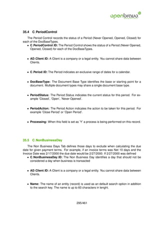 35.4   C PeriodControl
   The Period Control records the status of a Period (Never Opened, Opened, Closed) for
each of the DocBaseTypes.
   • C PeriodControl ID: The Period Control shows the status of a Period (Never Opened,
     Opened, Closed) for each of the DocBaseTypes.


   • AD Client ID: A Client is a company or a legal entity. You cannot share data between
     Clients.


   • C Period ID: The Period indicates an exclusive range of dates for a calendar.


   • DocBaseType: The Document Base Type identiﬁes the base or starting point for a
     document. Multiple document types may share a single document base type.


   • PeriodStatus: The Period Status indicates the current status for this period. For ex-
     ample ’Closed’, ’Open’, ’Never Opened’.


   • PeriodAction: The Period Action indicates the action to be taken for this period. For
     example ’Close Period’ or ’Open Period’.


   • Processing: When this ﬁeld is set as ’Y’ a process is being performed on this record.




35.5   C NonBusinessDay
   The Non Business Days Tab deﬁnes those days to exclude when calculating the due
date for given payment terms. For example, if an invoice terms was Net 10 days and the
Invoice Date was 2/17/2000 the due date would be 2/27/2000. If 2/27/2000 was deﬁned
   • C NonBusinessDay ID: The Non Business Day identiﬁes a day that should not be
      considered a day when business is transacted


   • AD Client ID: A Client is a company or a legal entity. You cannot share data between
     Clients.


   • Name: The name of an entity (record) is used as an default search option in addition
     to the search key. The name is up to 60 characters in lenght.




                                        295/461
 