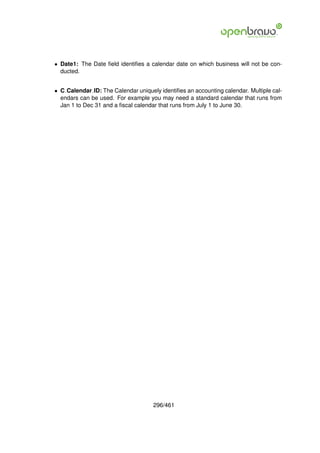 • Date1: The Date ﬁeld identiﬁes a calendar date on which business will not be con-
  ducted.


• C Calendar ID: The Calendar uniquely identiﬁes an accounting calendar. Multiple cal-
  endars can be used. For example you may need a standard calendar that runs from
  Jan 1 to Dec 31 and a ﬁscal calendar that runs from July 1 to June 30.




                                     296/461
 