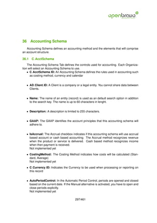 36 Accounting Schema
   Accounting Schema deﬁnes an accounting method and the elements that will comprise
an account structure.

36.1   C AcctSchema
    The Accounting Schema Tab deﬁnes the controls used for accounting. Each Organiza-
tion will select an Accounting Schema to use.
    • C AcctSchema ID: An Accounting Schema deﬁnes the rules used in accounting such
      as costing method, currency and calendar


   • AD Client ID: A Client is a company or a legal entity. You cannot share data between
     Clients.


   • Name: The name of an entity (record) is used as an default search option in addition
     to the search key. The name is up to 60 characters in lenght.


   • Description: A description is limited to 255 characters.


   • GAAP: The GAAP identiﬁes the account principles that this accounting schema will
     adhere to.


   • IsAccrual: The Accrual checkbox indicates if this accounting schema will use accrual
     based account or cash based accounting. The Accrual method recognizes revenue
     when the product or service is delivered. Cash based method recognizes income
     when then payment is received.
     Not implemented yet

   • CostingMethod: The Costing Method indicates how costs will be calculated (Stan-
     dard, Average)
     Not implemented yet

   • C Currency ID: Indicates the Currency to be used when processing or reporting on
     this record


   • AutoPeriodControl: In the Automatic Period Control, periods are opened and closed
     based on the current date. If the Manual alternative is activated, you have to open and
     close periods explicitly.
     Not implemented yet

                                         297/461
 