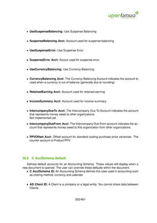 • UseSuspenseBalancing: Use Suspense Balancing


   • SuspenseBalancing Acct: Account used for suspense balancing


   • UseSuspenseError: Use Suspense Error


   • SuspenseError Acct: Accout used for suspense error


   • UseCurrencyBalancing: Use Currency Balancing


   • CurrencyBalancing Acct: The Currency Balancing Account indicates the account to
     used when a currency is out of balance (generally due to rounding)


   • RetainedEarning Acct: Account used for retained earning


   • IncomeSummary Acct: Account used for income summary


   • IntercompanyDueTo Acct: The Intercompany Due To Account indicates the account
     that represents money owed to other organizations.
     Not implemented yet

   • IntercompanyDueFrom Acct: The Intercompany Due From account indicates the ac-
     count that represents money owed to this organization from other organizations.


   • PPVOffset Acct: Offset account for standard costing purchase price variances. The
     counter account is Product PPV.




36.5   C AcctSchema Default
   Deﬁnes default accounts for an Accounting Schema. These values will display when a
new document is opened. The user can override these defaults within the document.
   • C AcctSchema ID: An Accounting Schema deﬁnes the rules used in accounting such
     as costing method, currency and calendar


   • AD Client ID: A Client is a company or a legal entity. You cannot share data between
     Clients.


                                        302/461
 
