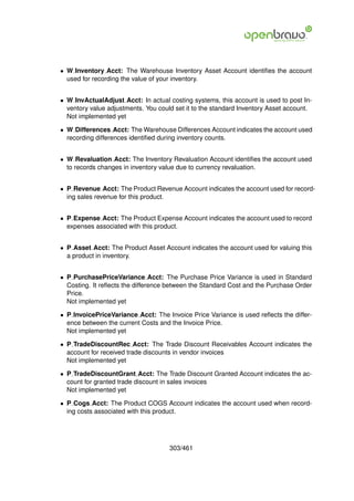 • W Inventory Acct: The Warehouse Inventory Asset Account identiﬁes the account
  used for recording the value of your inventory.


• W InvActualAdjust Acct: In actual costing systems, this account is used to post In-
  ventory value adjustments. You could set it to the standard Inventory Asset account.
  Not implemented yet

• W Differences Acct: The Warehouse Differences Account indicates the account used
  recording differences identiﬁed during inventory counts.


• W Revaluation Acct: The Inventory Revaluation Account identiﬁes the account used
  to records changes in inventory value due to currency revaluation.


• P Revenue Acct: The Product Revenue Account indicates the account used for record-
  ing sales revenue for this product.


• P Expense Acct: The Product Expense Account indicates the account used to record
  expenses associated with this product.


• P Asset Acct: The Product Asset Account indicates the account used for valuing this
  a product in inventory.


• P PurchasePriceVariance Acct: The Purchase Price Variance is used in Standard
  Costing. It reﬂects the difference between the Standard Cost and the Purchase Order
  Price.
  Not implemented yet

• P InvoicePriceVariance Acct: The Invoice Price Variance is used reﬂects the differ-
  ence between the current Costs and the Invoice Price.
  Not implemented yet

• P TradeDiscountRec Acct: The Trade Discount Receivables Account indicates the
  account for received trade discounts in vendor invoices
  Not implemented yet

• P TradeDiscountGrant Acct: The Trade Discount Granted Account indicates the ac-
  count for granted trade discount in sales invoices
  Not implemented yet

• P Cogs Acct: The Product COGS Account indicates the account used when record-
  ing costs associated with this product.




                                     303/461
 