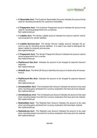 • C Receivable Acct: The Customer Receivables Accounts indicates the account to be
  used for recording transaction for customers receivables.


• C Prepayment Acct: The Customer Prepayment account indicates the account to be
  used for recording prepayments from a customer.
  Not implemented yet

• V Liability Acct: The Vendor Liability account indicates the account used for record-
  ing transactions for vendor liabilities


• V Liability Services Acct: The Vendor Service Liability account indicates the ac-
  count to use for recording service liabilities. It is used if you need to distinguish be-
  tween Liability for products and services
  Not implemented yet

• V Prepayment Acct: The Vendor Prepayment Account indicates the account used to
  record prepayments from a vendor.
  Not implemented yet

• PayDiscount Exp Acct: Indicates the account to be charged for payment discount
  expenses.
  Not implemented yet

• WriteOff Acct: The Write Off Account identiﬁes the account to book write off transac-
  tions to.


• PayDiscount Rev Acct: Indicates the account to be charged for payment discount
  revenues.
  Not implemented yet

• UnrealizedGain Acct: The Unrealized Gain Account indicates the account to be used
  when recording gains achieved from currency revaluation that have yet to be realized.
  Not implemented yet

• UnrealizedLoss Acct: The Unrealized Loss Account indicates the account to be used
  when recording losses incurred from currency revaluation that have yet to be realized.
  Not implemented yet

• RealizedGain Acct: The Realized Gain Account indicates the account to be used
  when recording gains achieved from currency revaluation that have been realized.
  Not implemented yet

• RealizedLoss Acct: The Realized Loss Account indicates the account to be used
  when recording losses incurred from currency revaluation that have yet to be realized.
  Not implemented yet



                                       304/461
 