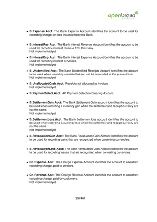 • B Expense Acct: The Bank Expense Account identiﬁes the account to be used for
  recording charges or fees incurred from this Bank.


• B InterestRev Acct: The Bank Interest Revenue Account identiﬁes the account to be
  used for recording interest revenue from this Bank.
  Not implemented yet

• B InterestExp Acct: The Bank Interest Expense Account identiﬁes the account to be
  used for recording interest expenses.
  Not implemented yet

• B Unidentiﬁed Acct: The Bank Unidentiﬁed Receipts Account identiﬁes the account
  to be used when recording receipts that can not be reconciled at the present time.
  Not implemented yet

• B UnallocatedCash Acct: Receipts not allocated to Invoices
  Not implemented yet

• B PaymentSelect Acct: AP Payment Selection Clearing Account


• B SettlementGain Acct: The Bank Settlement Gain account identiﬁes the account to
  be used when recording a currency gain when the settlement and receipt currency are
  not the same.
  Not implemented yet

• B SettlementLoss Acct: The Bank Settlement loss account identiﬁes the account to
  be used when recording a currency loss when the settlement and receipt currency are
  not the same.
  Not implemented yet

• B RevaluationGain Acct: The Bank Revaluation Gain Account identiﬁes the account
  to be used for recording gains that are recognized when converting currencies.


• B RevaluationLoss Acct: The Bank Revaluation Loss Account identiﬁes the account
  to be used for recording losses that are recognized when converting currencies.


• Ch Expense Acct: The Charge Expense Account identiﬁes the account to use when
  recording charges paid to vendors.


• Ch Revenue Acct: The Charge Revenue Account identiﬁes the account to use when
  recording charges paid by customers.
  Not implemented yet




                                    306/461
 