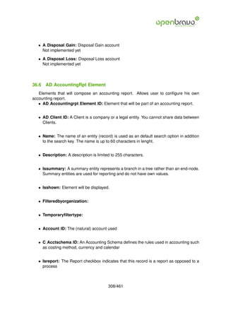 • A Disposal Gain: Disposal Gain account
     Not implemented yet

   • A Disposal Loss: Disposal Loss account
     Not implemented yet




36.6   AD AccountingRpt Element
   Elements that will compose an accounting report. Allows user to conﬁgure his own
accounting report.
   • AD Accountingrpt Element ID: Element that will be part of an accounting report.


   • AD Client ID: A Client is a company or a legal entity. You cannot share data between
     Clients.


   • Name: The name of an entity (record) is used as an default search option in addition
     to the search key. The name is up to 60 characters in lenght.


   • Description: A description is limited to 255 characters.


   • Issummary: A summary entity represents a branch in a tree rather than an end-node.
     Summary entities are used for reporting and do not have own values.


   • Isshown: Element will be displayed.


   • Filteredbyorganization:


   • Temporaryﬁltertype:


   • Account ID: The (natural) account used


   • C Acctschema ID: An Accounting Schema deﬁnes the rules used in accounting such
     as costing method, currency and calendar


   • Isreport: The Report checkbox indicates that this record is a report as opposed to a
     process



                                         308/461
 