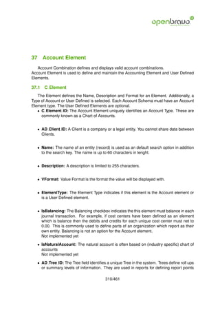 37 Account Element
   Account Combination deﬁnes and displays valid account combinations.
Account Element is used to deﬁne and maintain the Accounting Element and User Deﬁned
Elements.

37.1   C Element
   The Element deﬁnes the Name, Description and Format for an Element. Additionally, a
Type of Account or User Deﬁned is selected. Each Account Schema must have an Account
Element type. The User Deﬁned Elements are optional.
   • C Element ID: The Account Element uniquely identiﬁes an Account Type. These are
     commonly known as a Chart of Accounts.


   • AD Client ID: A Client is a company or a legal entity. You cannot share data between
     Clients.


   • Name: The name of an entity (record) is used as an default search option in addition
     to the search key. The name is up to 60 characters in lenght.


   • Description: A description is limited to 255 characters.


   • VFormat: Value Format is the format the value will be displayed with.


   • ElementType: The Element Type indicates if this element is the Account element or
     is a User Deﬁned element.


   • IsBalancing: The Balancing checkbox indicates the this element must balance in each
     journal transaction. For example, if cost centers have been deﬁned as an element
     which is balance then the debits and credits for each unique cost center must net to
     0.00. This is commonly used to deﬁne parts of an organization which report as their
     own entity. Balancing is not an option for the Account element.
     Not implemented yet

   • IsNaturalAccount: The natural account is often based on (industry speciﬁc) chart of
     accounts
     Not implemented yet

   • AD Tree ID: The Tree ﬁeld identiﬁes a unique Tree in the system. Trees deﬁne roll ups
     or summary levels of information. They are used in reports for deﬁning report points

                                         310/461
 