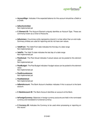 • AccountSign: Indicates if the expected balance for this account should be a Debit or
  a Credit.


• IsDocControlled:
  Not implemented yet

• C Element ID: The Account Element uniquely identiﬁes an Account Type. These are
  commonly known as a Chart of Accounts.


• IsSummary: A summary entity represents a branch in a tree rather than an end-node.
  Summary entities are used for reporting and do not have own values.


• ValidFrom: The Valid From date indicates the ﬁrst day of a date range
  Not implemented yet

• ValidTo: The Valid To date indicates the last day of a date range
  Not implemented yet

• PostActual: The Post Actual indicates if actual values can be posted to this element
  value.
  Not implemented yet

• PostBudget: The Post Budget indicates if budget values can be posted to this element
  value.
  Not implemented yet

• PostEncumbrance:
  Not implemented yet

• PostStatistical:
  Not implemented yet

• IsBankAccount: The Bank Account checkbox indicates if this is account is the bank
  account.


• C BankAccount ID: The Bank Account identiﬁes an account at this Bank.


• IsForeignCurrency: Balances in foreign currency accounts are held in the nominated
  currency and translated to functional currency


• C Currency ID: Indicates the Currency to be used when processing or reporting on
  this record




                                      313/461
 
