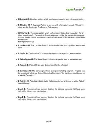 • M Product ID: Identiﬁes an item which is either purchased or sold in this organization.


• C BPartner ID: A Business Partner is anyone with whom you transact. This can in-
  clude Vendor, Customer, Employee or Salesperson


• AD OrgTrx ID: The organization which performs or initiates this transaction (for an-
  other organization). The owning Organization may not be the transaction organiza-
  tion in a service bureau environment, with centralized services, and inter-organization
  transactions.
  Not implemented yet

• C LocFrom ID: The Location From indicates the location that a product was moved
  from.


• C LocTo ID: The Location To indicates the location that a product was moved to.


• C SalesRegion ID: The Sales Region indicates a speciﬁc area of sales coverage.


• C Project ID: Project ID is a user deﬁned identiﬁer for a Project


• C Campaign ID: The Campaign deﬁnes a unique marketing program. Projects can
  be associated with a pre deﬁned Marketing Campaign. You can then report based on
  a speciﬁc Campaign.


• C Activity ID: Activities indicate tasks that are performed and used to utilize Activity
  based Costing


• User1 ID: The user deﬁned element displays the optional elements that have been
  deﬁned for this account combination.


• User2 ID: The user deﬁned element displays the optional elements that have been
  deﬁned for this account combination.




                                       316/461
 
