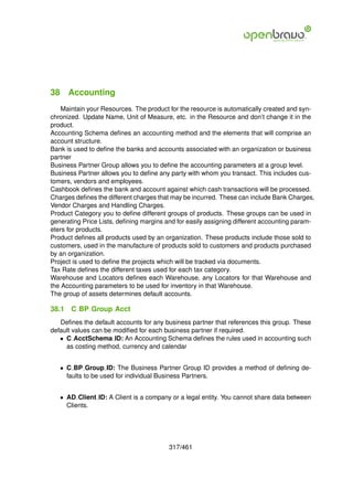 38 Accounting
    Maintain your Resources. The product for the resource is automatically created and syn-
chronized. Update Name, Unit of Measure, etc. in the Resource and don’t change it in the
product.
Accounting Schema deﬁnes an accounting method and the elements that will comprise an
account structure.
Bank is used to deﬁne the banks and accounts associated with an organization or business
partner
Business Partner Group allows you to deﬁne the accounting parameters at a group level.
Business Partner allows you to deﬁne any party with whom you transact. This includes cus-
tomers, vendors and employees.
Cashbook deﬁnes the bank and account against which cash transactions will be processed.
Charges deﬁnes the different charges that may be incurred. These can include Bank Charges,
Vendor Charges and Handling Charges.
Product Category you to deﬁne different groups of products. These groups can be used in
generating Price Lists, deﬁning margins and for easily assigning different accounting param-
eters for products.
Product deﬁnes all products used by an organization. These products include those sold to
customers, used in the manufacture of products sold to customers and products purchased
by an organization.
Project is used to deﬁne the projects which will be tracked via documents.
Tax Rate deﬁnes the different taxes used for each tax category.
Warehouse and Locators deﬁnes each Warehouse, any Locators for that Warehouse and
the Accounting parameters to be used for inventory in that Warehouse.
The group of assets determines default accounts.

38.1   C BP Group Acct
   Deﬁnes the default accounts for any business partner that references this group. These
default values can be modiﬁed for each business partner if required.
   • C AcctSchema ID: An Accounting Schema deﬁnes the rules used in accounting such
     as costing method, currency and calendar


   • C BP Group ID: The Business Partner Group ID provides a method of deﬁning de-
     faults to be used for individual Business Partners.


   • AD Client ID: A Client is a company or a legal entity. You cannot share data between
     Clients.




                                         317/461
 
