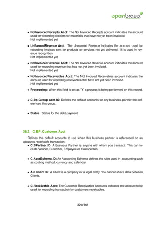 • NotInvoicedReceipts Acct: The Not Invoiced Receipts account indicates the account
     used for recording receipts for materials that have not yet been invoiced.
     Not implemented yet

   • UnEarnedRevenue Acct: The Unearned Revenue indicates the account used for
     recording invoices sent for products or services not yet delivered. It is used in rev-
     enue recognition
     Not implemented yet

   • NotInvoicedRevenue Acct: The Not Invoiced Revenue account indicates the account
     used for recording revenue that has not yet been invoiced.
     Not implemented yet

   • NotInvoicedReceivables Acct: The Not Invoiced Receivables account indicates the
     account used for recording receivables that have not yet been invoiced.
     Not implemented yet

   • Processing: When this ﬁeld is set as ’Y’ a process is being performed on this record.


   • C Bp Group Acct ID: Deﬁnes the default accounts for any business partner that ref-
     erences this group.


   • Status: Status for the debt payment




38.2   C BP Customer Acct
   Deﬁnes the default accounts to use when this business partner is referenced on an
accounts receivable transaction.
   • C BPartner ID: A Business Partner is anyone with whom you transact. This can in-
     clude Vendor, Customer, Employee or Salesperson


   • C AcctSchema ID: An Accounting Schema deﬁnes the rules used in accounting such
     as costing method, currency and calendar


   • AD Client ID: A Client is a company or a legal entity. You cannot share data between
     Clients.


   • C Receivable Acct: The Customer Receivables Accounts indicates the account to be
     used for recording transaction for customers receivables.




                                         320/461
 