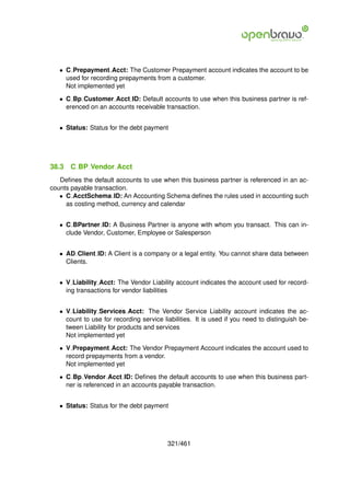 • C Prepayment Acct: The Customer Prepayment account indicates the account to be
     used for recording prepayments from a customer.
     Not implemented yet

   • C Bp Customer Acct ID: Default accounts to use when this business partner is ref-
     erenced on an accounts receivable transaction.


   • Status: Status for the debt payment




38.3   C BP Vendor Acct
   Deﬁnes the default accounts to use when this business partner is referenced in an ac-
counts payable transaction.
   • C AcctSchema ID: An Accounting Schema deﬁnes the rules used in accounting such
     as costing method, currency and calendar


   • C BPartner ID: A Business Partner is anyone with whom you transact. This can in-
     clude Vendor, Customer, Employee or Salesperson


   • AD Client ID: A Client is a company or a legal entity. You cannot share data between
     Clients.


   • V Liability Acct: The Vendor Liability account indicates the account used for record-
     ing transactions for vendor liabilities


   • V Liability Services Acct: The Vendor Service Liability account indicates the ac-
     count to use for recording service liabilities. It is used if you need to distinguish be-
     tween Liability for products and services
     Not implemented yet

   • V Prepayment Acct: The Vendor Prepayment Account indicates the account used to
     record prepayments from a vendor.
     Not implemented yet

   • C Bp Vendor Acct ID: Deﬁnes the default accounts to use when this business part-
     ner is referenced in an accounts payable transaction.


   • Status: Status for the debt payment




                                          321/461
 