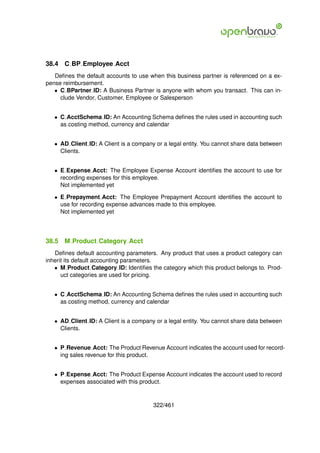 38.4   C BP Employee Acct
   Deﬁnes the default accounts to use when this business partner is referenced on a ex-
pense reimbursement.
   • C BPartner ID: A Business Partner is anyone with whom you transact. This can in-
     clude Vendor, Customer, Employee or Salesperson


   • C AcctSchema ID: An Accounting Schema deﬁnes the rules used in accounting such
     as costing method, currency and calendar


   • AD Client ID: A Client is a company or a legal entity. You cannot share data between
     Clients.


   • E Expense Acct: The Employee Expense Account identiﬁes the account to use for
     recording expenses for this employee.
     Not implemented yet

   • E Prepayment Acct: The Employee Prepayment Account identiﬁes the account to
     use for recording expense advances made to this employee.
     Not implemented yet




38.5   M Product Category Acct
   Deﬁnes default accounting parameters. Any product that uses a product category can
inherit its default accounting parameters.
   • M Product Category ID: Identiﬁes the category which this product belongs to. Prod-
      uct categories are used for pricing.


   • C AcctSchema ID: An Accounting Schema deﬁnes the rules used in accounting such
     as costing method, currency and calendar


   • AD Client ID: A Client is a company or a legal entity. You cannot share data between
     Clients.


   • P Revenue Acct: The Product Revenue Account indicates the account used for record-
     ing sales revenue for this product.


   • P Expense Acct: The Product Expense Account indicates the account used to record
     expenses associated with this product.



                                        322/461
 