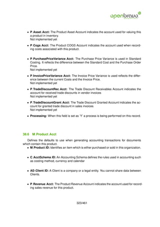 • P Asset Acct: The Product Asset Account indicates the account used for valuing this
     a product in inventory.
     Not implemented yet

   • P Cogs Acct: The Product COGS Account indicates the account used when record-
     ing costs associated with this product.


   • P PurchasePriceVariance Acct: The Purchase Price Variance is used in Standard
     Costing. It reﬂects the difference between the Standard Cost and the Purchase Order
     Price.
     Not implemented yet

   • P InvoicePriceVariance Acct: The Invoice Price Variance is used reﬂects the differ-
     ence between the current Costs and the Invoice Price.
     Not implemented yet

   • P TradeDiscountRec Acct: The Trade Discount Receivables Account indicates the
     account for received trade discounts in vendor invoices
     Not implemented yet

   • P TradeDiscountGrant Acct: The Trade Discount Granted Account indicates the ac-
     count for granted trade discount in sales invoices
     Not implemented yet

   • Processing: When this ﬁeld is set as ’Y’ a process is being performed on this record.




38.6   M Product Acct
   Deﬁnes the defaults to use when generating accounting transactions for documents
which contain this product.
   • M Product ID: Identiﬁes an item which is either purchased or sold in this organization.


   • C AcctSchema ID: An Accounting Schema deﬁnes the rules used in accounting such
     as costing method, currency and calendar


   • AD Client ID: A Client is a company or a legal entity. You cannot share data between
     Clients.


   • P Revenue Acct: The Product Revenue Account indicates the account used for record-
     ing sales revenue for this product.




                                         323/461
 