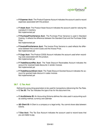 • P Expense Acct: The Product Expense Account indicates the account used to record
    expenses associated with this product.


  • P Asset Acct: The Product Asset Account indicates the account used for valuing this
    a product in inventory.
    Not implemented yet

  • P PurchasePriceVariance Acct: The Purchase Price Variance is used in Standard
    Costing. It reﬂects the difference between the Standard Cost and the Purchase Order
    Price.
    Not implemented yet

  • P InvoicePriceVariance Acct: The Invoice Price Variance is used reﬂects the differ-
    ence between the current Costs and the Invoice Price.
    Not implemented yet

  • P Cogs Acct: The Product COGS Account indicates the account used when record-
    ing costs associated with this product.
    Not implemented yet

  • P TradeDiscountRec Acct: The Trade Discount Receivables Account indicates the
    account for received trade discounts in vendor invoices
    Not implemented yet

  • P TradeDiscountGrant Acct: The Trade Discount Granted Account indicates the ac-
    count for granted trade discount in sales invoices
    Not implemented yet




38.7   C Tax Acct
  Deﬁnes the accounting parameters to be used for transactions referencing this Tax Rate.
  • C Tax ID: The Tax indicates the type of tax for this document line.


  • C AcctSchema ID: An Accounting Schema deﬁnes the rules used in accounting such
    as costing method, currency and calendar


  • AD Client ID: A Client is a company or a legal entity. You cannot share data between
    Clients.


  • T Due Acct: The Tax Due Account indicates the account used to record taxes that
    you are liable to pay.




                                       324/461
 