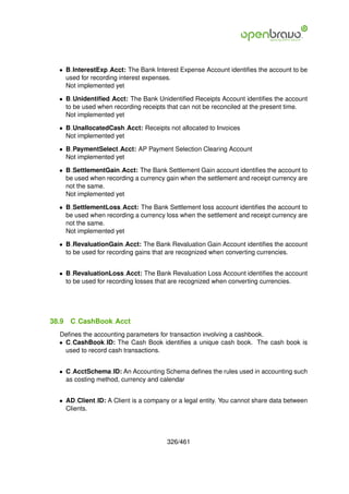 • B InterestExp Acct: The Bank Interest Expense Account identiﬁes the account to be
    used for recording interest expenses.
    Not implemented yet

  • B Unidentiﬁed Acct: The Bank Unidentiﬁed Receipts Account identiﬁes the account
    to be used when recording receipts that can not be reconciled at the present time.
    Not implemented yet

  • B UnallocatedCash Acct: Receipts not allocated to Invoices
    Not implemented yet

  • B PaymentSelect Acct: AP Payment Selection Clearing Account
    Not implemented yet

  • B SettlementGain Acct: The Bank Settlement Gain account identiﬁes the account to
    be used when recording a currency gain when the settlement and receipt currency are
    not the same.
    Not implemented yet

  • B SettlementLoss Acct: The Bank Settlement loss account identiﬁes the account to
    be used when recording a currency loss when the settlement and receipt currency are
    not the same.
    Not implemented yet

  • B RevaluationGain Acct: The Bank Revaluation Gain Account identiﬁes the account
    to be used for recording gains that are recognized when converting currencies.


  • B RevaluationLoss Acct: The Bank Revaluation Loss Account identiﬁes the account
    to be used for recording losses that are recognized when converting currencies.




38.9   C CashBook Acct
  Deﬁnes the accounting parameters for transaction involving a cashbook.
  • C CashBook ID: The Cash Book identiﬁes a unique cash book. The cash book is
    used to record cash transactions.


  • C AcctSchema ID: An Accounting Schema deﬁnes the rules used in accounting such
    as costing method, currency and calendar


  • AD Client ID: A Client is a company or a legal entity. You cannot share data between
    Clients.




                                       326/461
 