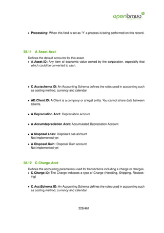 • Processing: When this ﬁeld is set as ’Y’ a process is being performed on this record.




38.11   A Asset Acct
  Deﬁnes the default accounts for this asset.
  • A Asset ID: Any item of economic value owned by the corporation, especially that
    which could be converted to cash.




  • C Acctschema ID: An Accounting Schema deﬁnes the rules used in accounting such
    as costing method, currency and calendar


  • AD Client ID: A Client is a company or a legal entity. You cannot share data between
    Clients.


  • A Depreciation Acct: Depreciation account


  • A Accumdepreciation Acct: Accumulated Depreciation Account


  • A Disposal Loss: Disposal Loss account
    Not implemented yet

  • A Disposal Gain: Disposal Gain account
    Not implemented yet




38.12   C Charge Acct
  Deﬁnes the accounting parameters used for transactions including a charge or charges.
  • C Charge ID: The Charge indicates a type of Charge (Handling, Shipping, Restock-
    ing)


  • C AcctSchema ID: An Accounting Schema deﬁnes the rules used in accounting such
    as costing method, currency and calendar




                                       328/461
 