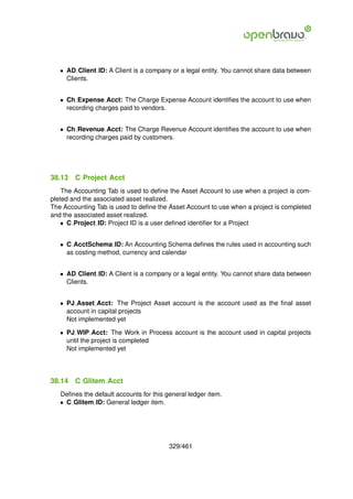 • AD Client ID: A Client is a company or a legal entity. You cannot share data between
     Clients.


   • Ch Expense Acct: The Charge Expense Account identiﬁes the account to use when
     recording charges paid to vendors.


   • Ch Revenue Acct: The Charge Revenue Account identiﬁes the account to use when
     recording charges paid by customers.




38.13   C Project Acct
    The Accounting Tab is used to deﬁne the Asset Account to use when a project is com-
pleted and the associated asset realized.
The Accounting Tab is used to deﬁne the Asset Account to use when a project is completed
and the associated asset realized.
    • C Project ID: Project ID is a user deﬁned identiﬁer for a Project


   • C AcctSchema ID: An Accounting Schema deﬁnes the rules used in accounting such
     as costing method, currency and calendar


   • AD Client ID: A Client is a company or a legal entity. You cannot share data between
     Clients.


   • PJ Asset Acct: The Project Asset account is the account used as the ﬁnal asset
     account in capital projects
     Not implemented yet

   • PJ WIP Acct: The Work in Process account is the account used in capital projects
     until the project is completed
     Not implemented yet




38.14   C Glitem Acct
   Deﬁnes the default accounts for this general ledger item.
   • C Glitem ID: General ledger item.




                                         329/461
 