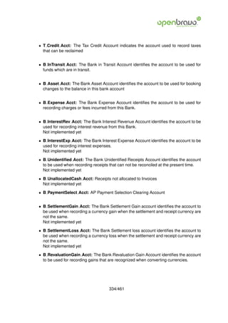 • T Credit Acct: The Tax Credit Account indicates the account used to record taxes
  that can be reclaimed


• B InTransit Acct: The Bank in Transit Account identiﬁes the account to be used for
  funds which are in transit.


• B Asset Acct: The Bank Asset Account identiﬁes the account to be used for booking
  changes to the balance in this bank account


• B Expense Acct: The Bank Expense Account identiﬁes the account to be used for
  recording charges or fees incurred from this Bank.


• B InterestRev Acct: The Bank Interest Revenue Account identiﬁes the account to be
  used for recording interest revenue from this Bank.
  Not implemented yet

• B InterestExp Acct: The Bank Interest Expense Account identiﬁes the account to be
  used for recording interest expenses.
  Not implemented yet

• B Unidentiﬁed Acct: The Bank Unidentiﬁed Receipts Account identiﬁes the account
  to be used when recording receipts that can not be reconciled at the present time.
  Not implemented yet

• B UnallocatedCash Acct: Receipts not allocated to Invoices
  Not implemented yet

• B PaymentSelect Acct: AP Payment Selection Clearing Account


• B SettlementGain Acct: The Bank Settlement Gain account identiﬁes the account to
  be used when recording a currency gain when the settlement and receipt currency are
  not the same.
  Not implemented yet

• B SettlementLoss Acct: The Bank Settlement loss account identiﬁes the account to
  be used when recording a currency loss when the settlement and receipt currency are
  not the same.
  Not implemented yet

• B RevaluationGain Acct: The Bank Revaluation Gain Account identiﬁes the account
  to be used for recording gains that are recognized when converting currencies.




                                    334/461
 