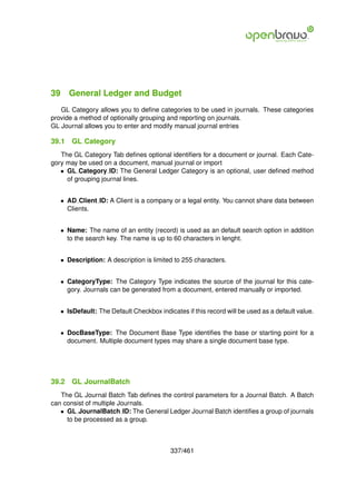 39 General Ledger and Budget
   GL Category allows you to deﬁne categories to be used in journals. These categories
provide a method of optionally grouping and reporting on journals.
GL Journal allows you to enter and modify manual journal entries

39.1   GL Category
   The GL Category Tab deﬁnes optional identiﬁers for a document or journal. Each Cate-
gory may be used on a document, manual journal or import
   • GL Category ID: The General Ledger Category is an optional, user deﬁned method
     of grouping journal lines.


   • AD Client ID: A Client is a company or a legal entity. You cannot share data between
     Clients.


   • Name: The name of an entity (record) is used as an default search option in addition
     to the search key. The name is up to 60 characters in lenght.


   • Description: A description is limited to 255 characters.


   • CategoryType: The Category Type indicates the source of the journal for this cate-
     gory. Journals can be generated from a document, entered manually or imported.


   • IsDefault: The Default Checkbox indicates if this record will be used as a default value.


   • DocBaseType: The Document Base Type identiﬁes the base or starting point for a
     document. Multiple document types may share a single document base type.




39.2   GL JournalBatch
   The GL Journal Batch Tab deﬁnes the control parameters for a Journal Batch. A Batch
can consist of multiple Journals.
   • GL JournalBatch ID: The General Ledger Journal Batch identiﬁes a group of journals
     to be processed as a group.



                                          337/461
 