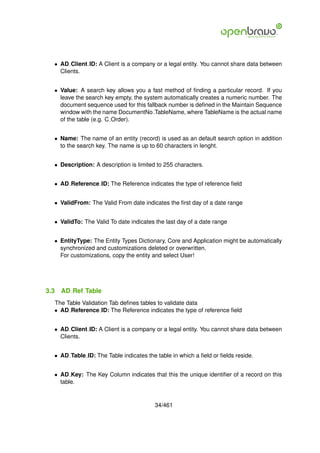 • AD Client ID: A Client is a company or a legal entity. You cannot share data between
    Clients.


  • Value: A search key allows you a fast method of ﬁnding a particular record. If you
    leave the search key empty, the system automatically creates a numeric number. The
    document sequence used for this fallback number is deﬁned in the Maintain Sequence
    window with the name DocumentNo TableName, where TableName is the actual name
    of the table (e.g. C Order).


  • Name: The name of an entity (record) is used as an default search option in addition
    to the search key. The name is up to 60 characters in lenght.


  • Description: A description is limited to 255 characters.


  • AD Reference ID: The Reference indicates the type of reference ﬁeld


  • ValidFrom: The Valid From date indicates the ﬁrst day of a date range


  • ValidTo: The Valid To date indicates the last day of a date range


  • EntityType: The Entity Types Dictionary, Core and Application might be automatically
    synchronized and customizations deleted or overwritten.
    For customizations, copy the entity and select User!




3.3   AD Ref Table
  The Table Validation Tab deﬁnes tables to validate data
  • AD Reference ID: The Reference indicates the type of reference ﬁeld


  • AD Client ID: A Client is a company or a legal entity. You cannot share data between
    Clients.


  • AD Table ID: The Table indicates the table in which a ﬁeld or ﬁelds reside.


  • AD Key: The Key Column indicates that this the unique identiﬁer of a record on this
    table.


                                         34/461
 