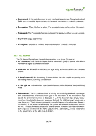 • ControlAmt: If the control amount is zero, no check is performed.Otherwise the total
    Debit amount must be equal to the control amount, before the document is processed.


  • Processing: When this ﬁeld is set as ’Y’ a process is being performed on this record.


  • Processed: The Processed checkbox indicates that a document has been processed.


  • CopyFrom: Copy record lines


  • IsTemplate: Template is checked when the element is used as a template.




39.3   GL Journal
  The GL Journal Tab deﬁnes the control parameters for a single GL Journal.
  • GL Journal ID: The General Ledger Journal identiﬁes a group of journal lines which
    represent a logical business transaction


  • AD Client ID: A Client is a company or a legal entity. You cannot share data between
    Clients.


  • C AcctSchema ID: An Accounting Schema deﬁnes the rules used in accounting such
    as costing method, currency and calendar


  • C DocType ID: The Document Type determines document sequence and processing
    rules


  • DocumentNo: The document number is usually automatically generated by the sys-
    tem and determined by the document type of the document. If the document is not
    saved, the preliminary number is displayed in ¡¿.If the document type of your docu-
    ment has no automatic document sequence deﬁned, the ﬁeld is empty if you create a
    new document. This is for documents which usually have an external number (like ven-
    dor invoice). If you leave the ﬁeld empty, the system will generate a document number
    for you. The document sequence used for this fallback number is deﬁned in the Main-
    tain Sequence window with the name DocumentNo ¡TableName¿, where TableName
    is the actual name of the table (e.g. C Order).




                                       340/461
 