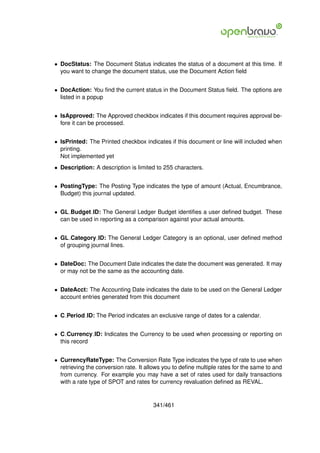• DocStatus: The Document Status indicates the status of a document at this time. If
  you want to change the document status, use the Document Action ﬁeld


• DocAction: You ﬁnd the current status in the Document Status ﬁeld. The options are
  listed in a popup


• IsApproved: The Approved checkbox indicates if this document requires approval be-
  fore it can be processed.


• IsPrinted: The Printed checkbox indicates if this document or line will included when
  printing.
  Not implemented yet
• Description: A description is limited to 255 characters.


• PostingType: The Posting Type indicates the type of amount (Actual, Encumbrance,
  Budget) this journal updated.


• GL Budget ID: The General Ledger Budget identiﬁes a user deﬁned budget. These
  can be used in reporting as a comparison against your actual amounts.


• GL Category ID: The General Ledger Category is an optional, user deﬁned method
  of grouping journal lines.


• DateDoc: The Document Date indicates the date the document was generated. It may
  or may not be the same as the accounting date.


• DateAcct: The Accounting Date indicates the date to be used on the General Ledger
  account entries generated from this document


• C Period ID: The Period indicates an exclusive range of dates for a calendar.


• C Currency ID: Indicates the Currency to be used when processing or reporting on
  this record


• CurrencyRateType: The Conversion Rate Type indicates the type of rate to use when
  retrieving the conversion rate. It allows you to deﬁne multiple rates for the same to and
  from currency. For example you may have a set of rates used for daily transactions
  with a rate type of SPOT and rates for currency revaluation deﬁned as REVAL.


                                       341/461
 