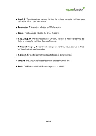 • User2 ID: The user deﬁned element displays the optional elements that have been
  deﬁned for this account combination.


• Description: A description is limited to 255 characters.


• Seqno: The Sequence indicates the order of records


• C Bp Group ID: The Business Partner Group ID provides a method of deﬁning de-
  faults to be used for individual Business Partners.


• M Product Category ID: Identiﬁes the category which this product belongs to. Prod-
  uct categories are used for pricing.


• C Budget ID: Used to deﬁne the anticipated costs of doing business


• Amount: The Amount indicates the amount for this document line.


• Price: The Price indicates the Price for a product or service.




                                      346/461
 