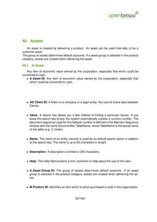 40 Assets
   An asset is created by delivering a product. An asset can be used internally or be a
customer asset.
The group of assets determines default accounts. If a asset group is selected in the product
category, assets are created when delivering the asset.

40.1   A Asset
   Any item of economic value owned by the corporation, especially that which could be
converted to cash.
   • A Asset ID: Any item of economic value owned by the corporation, especially that
     which could be converted to cash.




   • AD Client ID: A Client is a company or a legal entity. You cannot share data between
     Clients.


   • Value: A search key allows you a fast method of ﬁnding a particular record. If you
     leave the search key empty, the system automatically creates a numeric number. The
     document sequence used for this fallback number is deﬁned in the Maintain Sequence
     window with the name DocumentNo TableName, where TableName is the actual name
     of the table (e.g. C Order).


   • Name: The name of an entity (record) is used as an default search option in addition
     to the search key. The name is up to 60 characters in lenght.


   • Description: A description is limited to 255 characters.


   • Help: The Help ﬁeld contains a hint, comment or help about the use of this item.


   • A Asset Group ID: The group of assets determines default accounts. If an asset
     group is selected in the product category, assets are created when delivering the as-
     set.


   • M Product ID: Identiﬁes an item which is either purchased or sold in this organization.


                                         347/461
 