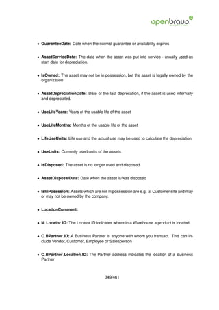 • GuaranteeDate: Date when the normal guarantee or availability expires


• AssetServiceDate: The date when the asset was put into service - usually used as
  start date for depreciation.


• IsOwned: The asset may not be in possession, but the asset is legally owned by the
  organization


• AssetDepreciationDate: Date of the last deprecation, if the asset is used internally
  and depreciated.


• UseLifeYears: Years of the usable life of the asset


• UseLifeMonths: Months of the usable life of the asset


• LifeUseUnits: Life use and the actual use may be used to calculate the depreciation


• UseUnits: Currently used units of the assets


• IsDisposed: The asset is no longer used and disposed


• AssetDisposalDate: Date when the asset is/was disposed


• IsInPosession: Assets which are not in possession are e.g. at Customer site and may
  or may not be owned by the company.


• LocationComment:


• M Locator ID: The Locator ID indicates where in a Warehouse a product is located.


• C BPartner ID: A Business Partner is anyone with whom you transact. This can in-
  clude Vendor, Customer, Employee or Salesperson


• C BPartner Location ID: The Partner address indicates the location of a Business
  Partner



                                      349/461
 