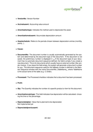 • VersionNo: Version Number


• Acctvalueamt: Accounting value amount


• Amortizationtype: Indicates the method used to depreciate this asset.


• Amortizationvalueamt: Accumulate depreciation amount


• Assetschedule: Refers to the periods chosen between depreciation entries (monthly,
  yearly...).


• Cause:


• DocumentNo: The document number is usually automatically generated by the sys-
  tem and determined by the document type of the document. If the document is not
  saved, the preliminary number is displayed in ¡¿.If the document type of your docu-
  ment has no automatic document sequence deﬁned, the ﬁeld is empty if you create a
  new document. This is for documents which usually have an external number (like ven-
  dor invoice). If you leave the ﬁeld empty, the system will generate a document number
  for you. The document sequence used for this fallback number is deﬁned in the Main-
  tain Sequence window with the name DocumentNo ¡TableName¿, where TableName
  is the actual name of the table (e.g. C Order).


• Processed: The Processed checkbox indicates that a document has been processed.


• Proﬁt:


• Qty: The Quantity indicates the number of a speciﬁc product or item for this document.


• Amortizationcalctype: This ﬁeld indicates how depreciation will be calculated: choos-
  ing the time or the percentage.


• Depreciatedplan: Value that is planned to be depreciated.
  Not implemented yet

• Depreciatedpreviousamt:




                                      351/461
 