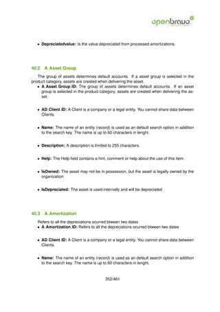 • Depreciatedvalue: Is the value depreciated from processed amortizations.




40.2   A Asset Group
   The group of assets determines default accounts. If a asset group is selected in the
product category, assets are created when delivering the asset.
   • A Asset Group ID: The group of assets determines default accounts. If an asset
     group is selected in the product category, assets are created when delivering the as-
     set.


   • AD Client ID: A Client is a company or a legal entity. You cannot share data between
     Clients.


   • Name: The name of an entity (record) is used as an default search option in addition
     to the search key. The name is up to 60 characters in lenght.


   • Description: A description is limited to 255 characters.


   • Help: The Help ﬁeld contains a hint, comment or help about the use of this item.


   • IsOwned: The asset may not be in possession, but the asset is legally owned by the
     organization


   • IsDepreciated: The asset is used internally and will be depreciated




40.3   A Amortization
   Refers to all the depreciations ocurred btween two dates
   • A Amortization ID: Refers to all the depreciations ocurred btween two dates


   • AD Client ID: A Client is a company or a legal entity. You cannot share data between
     Clients.


   • Name: The name of an entity (record) is used as an default search option in addition
     to the search key. The name is up to 60 characters in lenght.


                                         352/461
 
