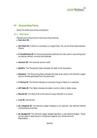 41 Accounting Facts
  Query the detail accounting transactions

41.1   Fact Acct
  Recods accounting entries of all accounting schemas.
  • Fact Acct ID:


  • AD Client ID: A Client is a company or a legal entity. You cannot share data between
    Clients.


  • C AcctSchema ID: An Accounting Schema deﬁnes the rules used in accounting such
    as costing method, currency and calendar


  • Account ID: The (natural) account used


  • DateTrx: The Transaction Date indicates the date of the transaction.


  • DateAcct: The Accounting Date indicates the date to be used on the General Ledger
    account entries generated from this document


  • C Period ID: The Period indicates an exclusive range of dates for a calendar.


  • AD Table ID: The Table indicates the table in which a ﬁeld or ﬁelds reside.


  • Record ID: The Record ID is the internal unique identiﬁer of a record


  • Line ID: Internal link


  • GL Category ID: The General Ledger Category is an optional, user deﬁned method
    of grouping journal lines.


  • GL Budget ID: The General Ledger Budget identiﬁes a user deﬁned budget. These
    can be used in reporting as a comparison against your actual amounts.
    Deprecated

                                        355/461
 