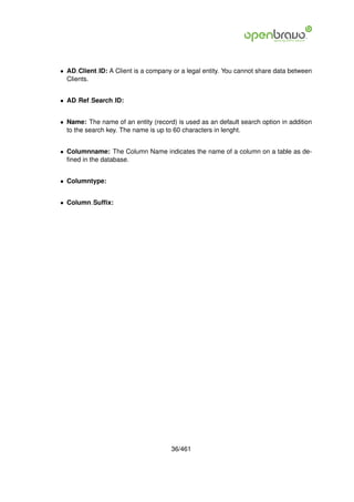 • AD Client ID: A Client is a company or a legal entity. You cannot share data between
  Clients.


• AD Ref Search ID:


• Name: The name of an entity (record) is used as an default search option in addition
  to the search key. The name is up to 60 characters in lenght.


• Columnname: The Column Name indicates the name of a column on a table as de-
  ﬁned in the database.


• Columntype:


• Column Sufﬁx:




                                     36/461
 