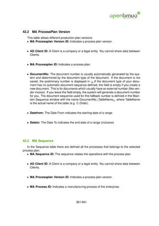 42.2   MA ProcessPlan Version
   This table allows different production plan versions
   • MA Processplan Version ID: Indicates a process plan version.


   • AD Client ID: A Client is a company or a legal entity. You cannot share data between
     Clients.


   • MA Processplan ID: Indicates a process plan.


   • DocumentNo: The document number is usually automatically generated by the sys-
     tem and determined by the document type of the document. If the document is not
     saved, the preliminary number is displayed in ¡¿.If the document type of your docu-
     ment has no automatic document sequence deﬁned, the ﬁeld is empty if you create a
     new document. This is for documents which usually have an external number (like ven-
     dor invoice). If you leave the ﬁeld empty, the system will generate a document number
     for you. The document sequence used for this fallback number is deﬁned in the Main-
     tain Sequence window with the name DocumentNo ¡TableName¿, where TableName
     is the actual name of the table (e.g. C Order).


   • Datefrom: The Date From indicates the starting date of a range.


   • Dateto: The Date To indicates the end date of a range (inclusive)




42.3   MA Sequence
   In the Sequence table there are deﬁned all the processes that belongs to the selected
process plan.
   • MA Sequence ID: The sequence relates the operations with the process plan.


   • AD Client ID: A Client is a company or a legal entity. You cannot share data between
     Clients.


   • MA Processplan Version ID: Indicates a process plan version.


   • MA Process ID: Indicates a manufacturing process of the enterprise.




                                        361/461
 