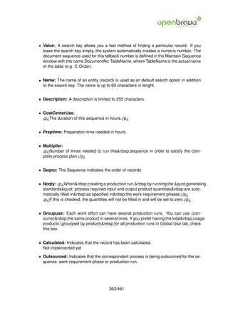 • Value: A search key allows you a fast method of ﬁnding a particular record. If you
  leave the search key empty, the system automatically creates a numeric number. The
  document sequence used for this fallback number is deﬁned in the Maintain Sequence
  window with the name DocumentNo TableName, where TableName is the actual name
  of the table (e.g. C Order).


• Name: The name of an entity (record) is used as an default search option in addition
  to the search key. The name is up to 60 characters in lenght.


• Description: A description is limited to 255 characters.


• CostCenterUse:
  ¡p¿The duration of this sequence in hours.¡/p¿


• Preptime: Preparation time needed in hours.


• Multiplier:
  ¡p¿Number of times needed to run this&nbsp;sequence in order to satisfy the com-
  plete process plan.¡/p¿


• Seqno: The Sequence indicates the order of records


• Noqty: ¡p¿When&nbsp;creating a production run,&nbsp;by running the "generating
  standards" process required input and output product quantities&nbsp;are auto-
  matically ﬁlled in&nbsp;as speciﬁed in&nbsp;the work requirement phases.¡/p¿
  ¡p¿If this is checked, the quantities will not be ﬁlled in and will be set to zero.¡/p¿


• Groupuse: Each work effort can have several production runs. You can use (con-
  sume)&nbsp;the same product in several ones. If you prefer having the total&nbsp;usage
  products (grouoped by product)&nbsp;for all production runs in Global Use tab, check
  this box.


• Calculated: Indicates that the record has been calculated.
  Not implemented yet

• Outsourced: Indicates that the correspondent process is being outsourced for the se-
  quence, work requirement phase or production run.




                                      362/461
 