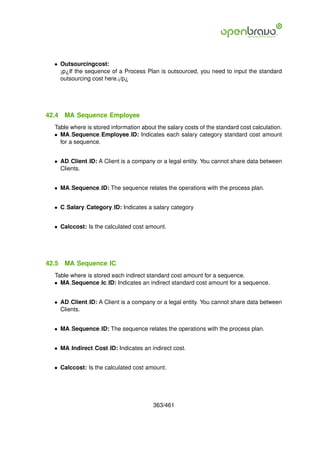 • Outsourcingcost:
    ¡p¿If the sequence of a Process Plan is outsourced, you need to input the standard
    outsourcing cost here.¡/p¿




42.4   MA Sequence Employee
  Table where is stored information about the salary costs of the standard cost calculation.
  • MA Sequence Employee ID: Indicates each salary category standard cost amount
    for a sequence.


  • AD Client ID: A Client is a company or a legal entity. You cannot share data between
    Clients.


  • MA Sequence ID: The sequence relates the operations with the process plan.


  • C Salary Category ID: Indicates a salary category


  • Calccost: Is the calculated cost amount.




42.5   MA Sequence IC
  Table where is stored each indirect standard cost amount for a sequence.
  • MA Sequence Ic ID: Indicates an indirect standard cost amount for a sequence.


  • AD Client ID: A Client is a company or a legal entity. You cannot share data between
    Clients.


  • MA Sequence ID: The sequence relates the operations with the process plan.


  • MA Indirect Cost ID: Indicates an indirect cost.


  • Calccost: Is the calculated cost amount.




                                         363/461
 