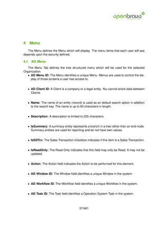 4 Menu
   The Menu deﬁnes the Menu which will display. The menu items that each user will see
depends upon the security deﬁned.

4.1   AD Menu
   The Menu Tab deﬁnes the tree structured menu which will be used for the selected
Organization.
   • AD Menu ID: The Menu identiﬁes a unique Menu. Menus are used to control the dis-
     play of those screens a user has access to.


   • AD Client ID: A Client is a company or a legal entity. You cannot share data between
     Clients.


   • Name: The name of an entity (record) is used as an default search option in addition
     to the search key. The name is up to 60 characters in lenght.


   • Description: A description is limited to 255 characters.


   • IsSummary: A summary entity represents a branch in a tree rather than an end-node.
     Summary entities are used for reporting and do not have own values.


   • IsSOTrx: The Sales Transaction checkbox indicates if this item is a Sales Transaction.


   • IsReadOnly: The Read Only indicates that this ﬁeld may only be Read. It may not be
     updated.


   • Action: The Action ﬁeld indicates the Action to be performed for this element.


   • AD Window ID: The Window ﬁeld identiﬁes a unique Window in the system.


   • AD Workﬂow ID: The Workﬂow ﬁeld identiﬁes a unique Workﬂow in the system.


   • AD Task ID: The Task ﬁeld identiﬁes a Operation System Task in the system.



                                          37/461
 