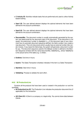 • C Activity ID: Activities indicate tasks that are performed and used to utilize Activity
     based Costing


   • User1 ID: The user deﬁned element displays the optional elements that have been
     deﬁned for this account combination.


   • User2 ID: The user deﬁned element displays the optional elements that have been
     deﬁned for this account combination.


   • DocumentNo: The document number is usually automatically generated by the sys-
     tem and determined by the document type of the document. If the document is not
     saved, the preliminary number is displayed in ¡¿.If the document type of your docu-
     ment has no automatic document sequence deﬁned, the ﬁeld is empty if you create a
     new document. This is for documents which usually have an external number (like ven-
     dor invoice). If you leave the ﬁeld empty, the system will generate a document number
     for you. The document sequence used for this fallback number is deﬁned in the Main-
     tain Sequence window with the name DocumentNo ¡TableName¿, where TableName
     is the actual name of the table (e.g. C Order).


   • Endtime: End time in hours.


   • Issotrx: The Sales Transaction checkbox indicates if this item is a Sales Transaction.


   • Starttime: Start time in hours.


   • Validating: Process to validate the work effort.




44.8   M ProductionLine
   Contains all the products that have been used or created in the production run and the
quantities
   • M ProductionLine ID: The Production Line indicates the production document line (if
     applicable) for this transaction


   • AD Client ID: A Client is a company or a legal entity. You cannot share data between
     Clients.



                                          376/461
 
