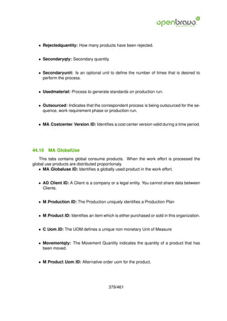 • Rejectedquantity: How many products have been rejected.


   • Secondaryqty: Secondary quantity.


   • Secondaryunit: Is an optional unit to deﬁne the number of times that is desired to
     perform the process.


   • Usedmaterial: Process to generate standards on production run.


   • Outsourced: Indicates that the correspondent process is being outsourced for the se-
     quence, work requirement phase or production run.


   • MA Costcenter Version ID: Identiﬁes a cost center version valid during a time period.




44.10   MA GlobalUse
   This tabs contains global consume products. When the work effort is processed the
global use products are distributed proportionaly.
   • MA Globaluse ID: Identiﬁes a globally used product in the work effort.


   • AD Client ID: A Client is a company or a legal entity. You cannot share data between
     Clients.


   • M Production ID: The Production uniquely identiﬁes a Production Plan


   • M Product ID: Identiﬁes an item which is either purchased or sold in this organization.


   • C Uom ID: The UOM deﬁnes a unique non monetary Unit of Measure


   • Movementqty: The Movement Quantity indicates the quantity of a product that has
     been moved.


   • M Product Uom ID: Alternative order uom for the product.




                                         379/461
 