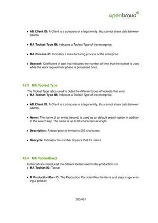 • AD Client ID: A Client is a company or a legal entity. You cannot share data between
    Clients.


  • MA Toolset Type ID: Indicates a Toolset Type of the enterprise.


  • MA Process ID: Indicates a manufacturing process of the enterprise.


  • Usecoef: Coefﬁcient of use that indicates the number of time that the toolset is used
    while the work requirement phase is processed once.




45.3   MA Toolset Type
  The Toolset Type tab is used to detail the different types of toolsets that exist.
  • MA Toolset Type ID: Indicates a Toolset Type of the enterprise.


  • AD Client ID: A Client is a company or a legal entity. You cannot share data between
    Clients.


  • Name: The name of an entity (record) is used as an default search option in addition
    to the search key. The name is up to 60 characters in lenght.


  • Description: A description is limited to 255 characters.


  • Usecycle: Indicates the number of years that it’s useful




45.4   MA ToolsetUsed
  In this tab are introduced the diferent toolset used in the production run.
  • MA Toolset ID: Toolset


  • M ProductionPlan ID: The Production Plan identiﬁes the items and steps in generat-
    ing a product.




                                          383/461
 