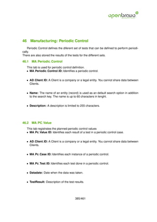 46 Manufacturing: Periodic Control
    Periodic Control deﬁnes the diferent set of tests that can be deﬁned to perform periodi-
cally.
There are also stored the results of the tests for the different sets.

46.1   MA Periodic Control
   This tab is used for periodic control deﬁnition.
   • MA Periodic Control ID: Identiﬁes a periodic control.


   • AD Client ID: A Client is a company or a legal entity. You cannot share data between
     Clients.


   • Name: The name of an entity (record) is used as an default search option in addition
     to the search key. The name is up to 60 characters in lenght.


   • Description: A description is limited to 255 characters.




46.2   MA PC Value
   This tab registrates the planned periodic control values
   • MA Pc Value ID: Identiﬁes each result of a test in a periodic control case.


   • AD Client ID: A Client is a company or a legal entity. You cannot share data between
     Clients.


   • MA Pc Case ID: Identiﬁes each instance of a periodic control.


   • MA Pc Test ID: Identiﬁes each test done in a periodic control.


   • Datadate: Date when the data was taken.


   • TestResult: Description of the test results.




                                         385/461
 