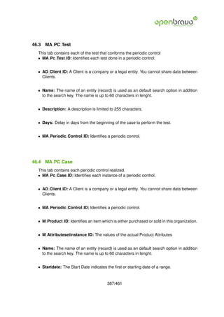 46.3   MA PC Test
  This tab contains each of the test that conforms the periodic control
  • MA Pc Test ID: Identiﬁes each test done in a periodic control.


  • AD Client ID: A Client is a company or a legal entity. You cannot share data between
    Clients.


  • Name: The name of an entity (record) is used as an default search option in addition
    to the search key. The name is up to 60 characters in lenght.


  • Description: A description is limited to 255 characters.


  • Days: Delay in days from the beginning of the case to perform the test.


  • MA Periodic Control ID: Identiﬁes a periodic control.




46.4   MA PC Case
  This tab contains each periodic control realized.
  • MA Pc Case ID: Identiﬁes each instance of a periodic control.


  • AD Client ID: A Client is a company or a legal entity. You cannot share data between
    Clients.


  • MA Periodic Control ID: Identiﬁes a periodic control.


  • M Product ID: Identiﬁes an item which is either purchased or sold in this organization.


  • M Attributesetinstance ID: The values of the actual Product Attributes


  • Name: The name of an entity (record) is used as an default search option in addition
    to the search key. The name is up to 60 characters in lenght.


  • Startdate: The Start Date indicates the ﬁrst or starting date of a range.



                                        387/461
 