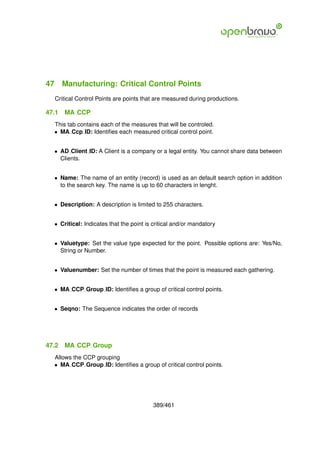 47 Manufacturing: Critical Control Points
  Critical Control Points are points that are measured during productions.

47.1   MA CCP
  This tab contains each of the measures that will be controled.
  • MA Ccp ID: Identiﬁes each measured critical control point.


  • AD Client ID: A Client is a company or a legal entity. You cannot share data between
    Clients.


  • Name: The name of an entity (record) is used as an default search option in addition
    to the search key. The name is up to 60 characters in lenght.


  • Description: A description is limited to 255 characters.


  • Critical: Indicates that the point is critical and/or mandatory


  • Valuetype: Set the value type expected for the point. Possible options are: Yes/No,
    String or Number.


  • Valuenumber: Set the number of times that the point is measured each gathering.


  • MA CCP Group ID: Identiﬁes a group of critical control points.


  • Seqno: The Sequence indicates the order of records




47.2   MA CCP Group
  Allows the CCP grouping
  • MA CCP Group ID: Identiﬁes a group of critical control points.




                                         389/461
 