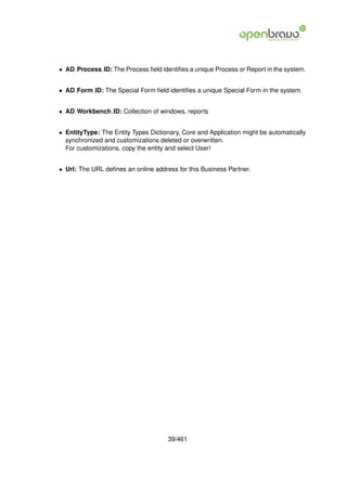 • AD Process ID: The Process ﬁeld identiﬁes a unique Process or Report in the system.


• AD Form ID: The Special Form ﬁeld identiﬁes a unique Special Form in the system.


• AD Workbench ID: Collection of windows, reports


• EntityType: The Entity Types Dictionary, Core and Application might be automatically
  synchronized and customizations deleted or overwritten.
  For customizations, copy the entity and select User!


• Url: The URL deﬁnes an online address for this Business Partner.




                                     39/461
 