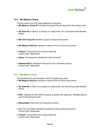 47.4   MA Measure Group
  This tab contains the CCP data registered on this group
  • MA Measure Group ID: Indicates the groups that are measured in the measure shift.


  • AD Client ID: A Client is a company or a legal entity. You cannot share data between
    Clients.


  • MA CCP Group ID: Identiﬁes a group of critical control points.


  • MA Measure Shift ID: Indicates a measure shift of critical control points.


  • Product: Is the product that is being measured.
    Custom code. Deprecated

  • Seqno: The Sequence indicates the order of records


  • Hassecproduct: Indicates that the group has a secondary product.
    Custom code. Deprecated




47.5   MA Measure Shift
  This tab deﬁnes the shift and date in which the gathering is done
  • MA Measure Shift ID: Indicates a measure shift of critical control points.


  • AD Client ID: A Client is a company or a legal entity. You cannot share data between
    Clients.


  • Shift: Indicates the shift when the group is going to be measured. Available options
    are morning and swing shift


  • Measuredate: Date when the measures are taken.


  • Lot: The Lot Number indicates the speciﬁc lot that a product was part of.
    Custom code. Deprecated

  • Product: Is the product that is being measured.
    Custom code. Deprecated



                                        392/461
 