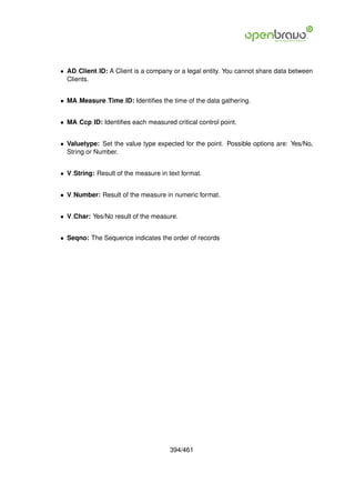 • AD Client ID: A Client is a company or a legal entity. You cannot share data between
  Clients.


• MA Measure Time ID: Identiﬁes the time of the data gathering.


• MA Ccp ID: Identiﬁes each measured critical control point.


• Valuetype: Set the value type expected for the point. Possible options are: Yes/No,
  String or Number.


• V String: Result of the measure in text format.


• V Number: Result of the measure in numeric format.


• V Char: Yes/No result of the measure.


• Seqno: The Sequence indicates the order of records




                                      394/461
 